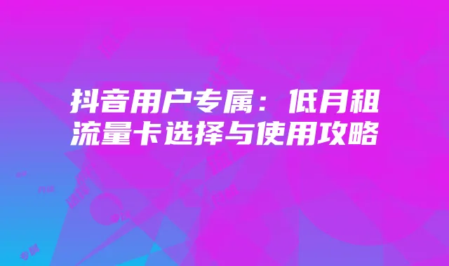 抖音用户专属:低月租流量卡选择与使用攻略