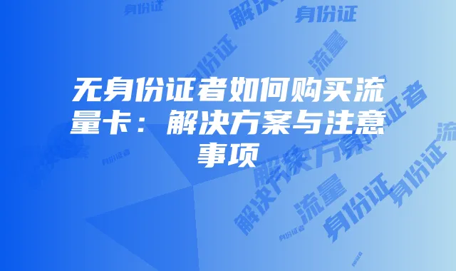 无身份证者如何购买流量卡:解决方案与注意事项