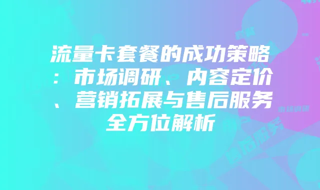 流量卡套餐的成功策略:市场调研、内容定价、营销拓展与售后服务全方位解析
