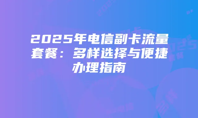 2025年电信副卡流量套餐:多样选择与便捷办理指南