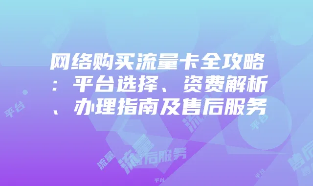 网络购买流量卡全攻略:平台选择、资费解析、办理指南及售后服务