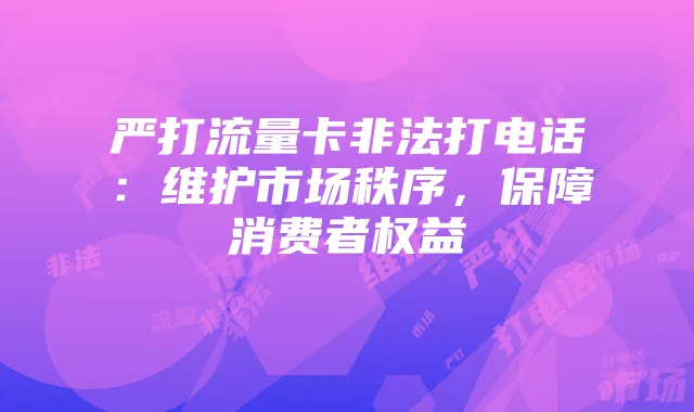 严打流量卡非法打电话:维护市场秩序,保障消费者权益