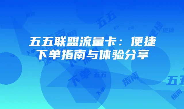 五五联盟流量卡：便捷下单指南与体验分享