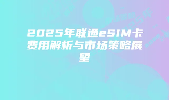 2025年联通eSIM卡费用解析与市场策略展望