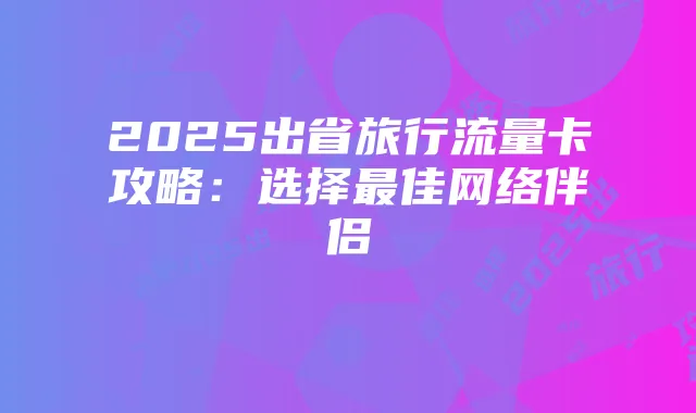 2025出省旅行流量卡攻略:选择最佳网络伴侣