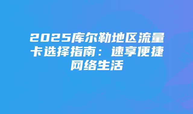 2025库尔勒地区流量卡选择指南:速享便捷网络生活