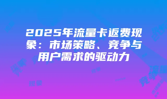 2025年流量卡返费现象:市场策略、竞争与用户需求的驱动力
