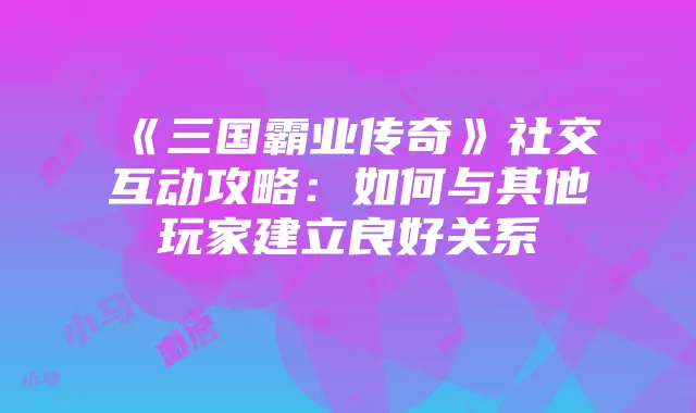《三国霸业传奇》社交互动攻略:如何与其他玩家建立良好关系