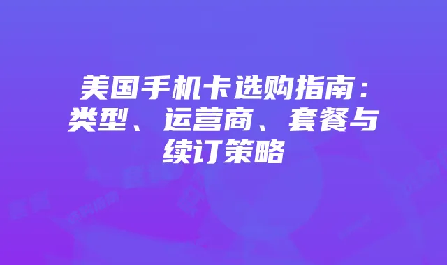 美国手机卡选购指南:类型、运营商、套餐与续订策略