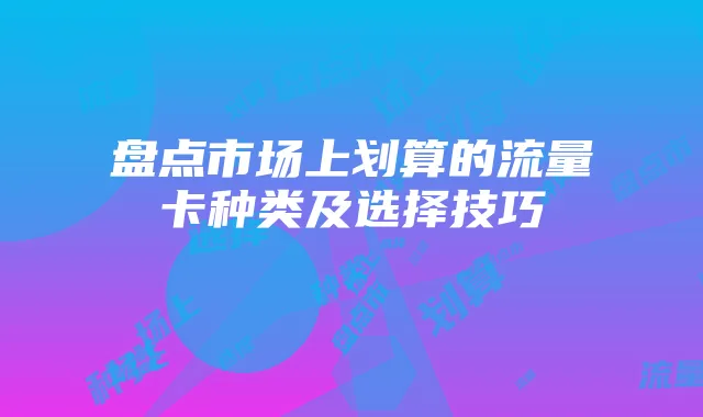 盘点市场上划算的流量卡种类及选择技巧
