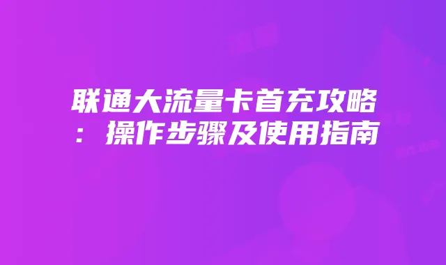 联通大流量卡首充攻略:操作步骤及使用指南