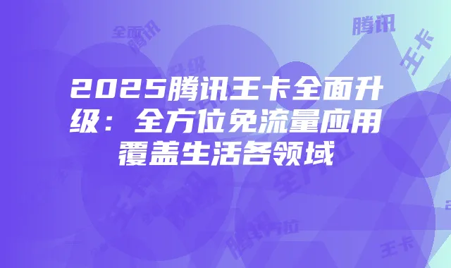 2025腾讯王卡全面升级:全方位免流量应用覆盖生活各领域