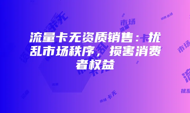 流量卡无资质销售:扰乱市场秩序,损害消费者权益