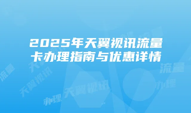2025年天翼视讯流量卡办理指南与优惠详情