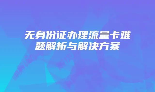无身份证办理流量卡难题解析与解决方案