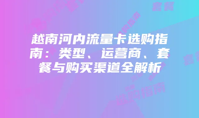 越南河内流量卡选购指南:类型、运营商、套餐与购买渠道全解析