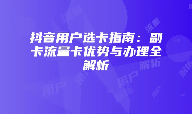 抖音用户选卡指南:副卡流量卡优势与办理全解析