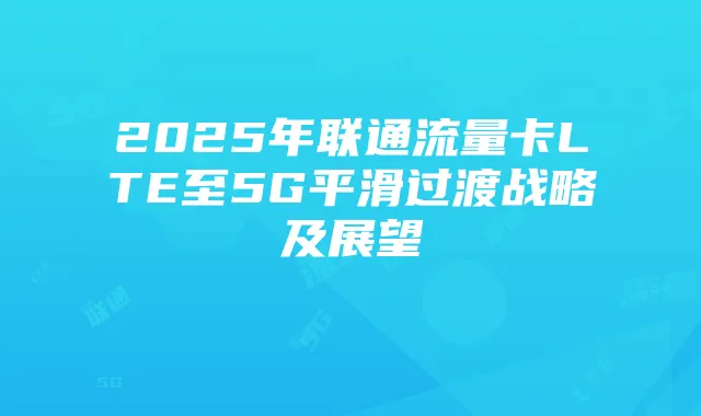 2025年联通流量卡LTE至5G平滑过渡战略及展望