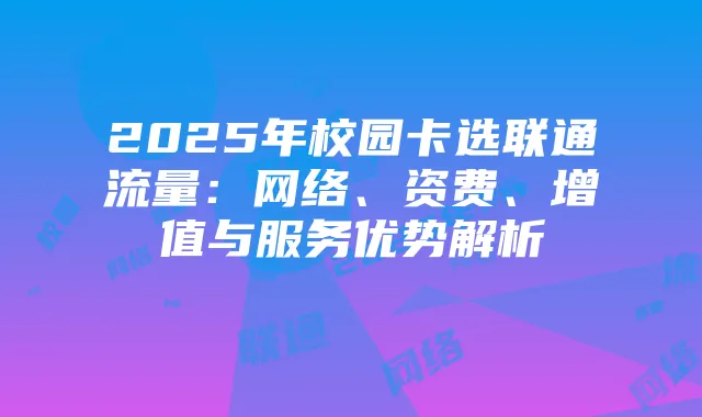 2025年校园卡选联通流量:网络、资费、增值与服务优势解析