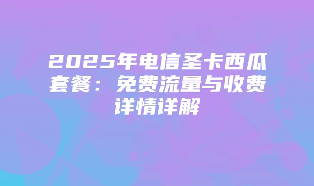 2025年电信圣卡西瓜套餐:免费流量与收费详情详解