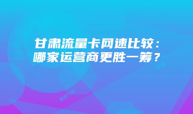 甘肃流量卡网速比较:哪家运营商更胜一筹?