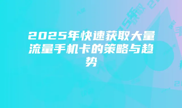 2025年快速获取大量流量手机卡的策略与趋势