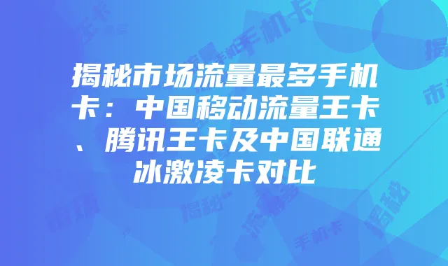 揭秘市场流量最多手机卡：中国移动流量王卡、腾讯王卡及中国联通冰激凌卡对比
