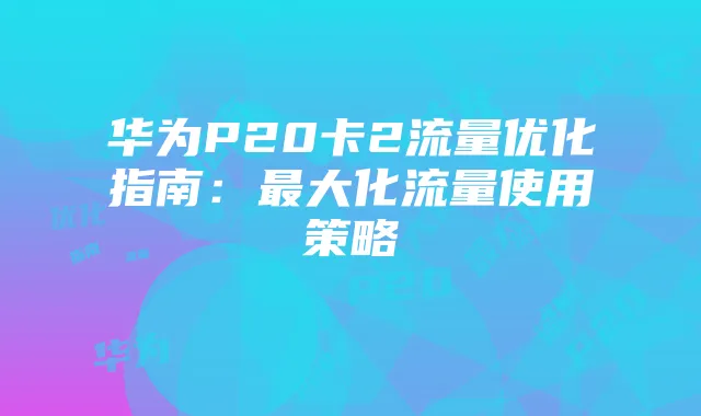 华为P20卡2流量优化指南:最大化流量使用策略