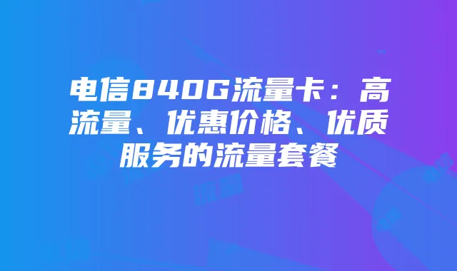 电信840G流量卡:高流量、优惠价格、优质服务的流量套餐