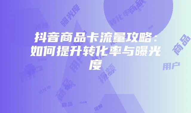 抖音商品卡流量攻略:如何提升转化率与曝光度