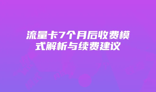 流量卡7个月后收费模式解析与续费建议