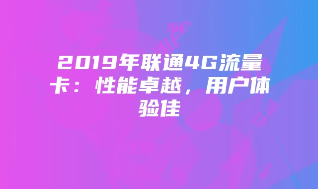 2019年联通4G流量卡:性能卓越,用户体验佳