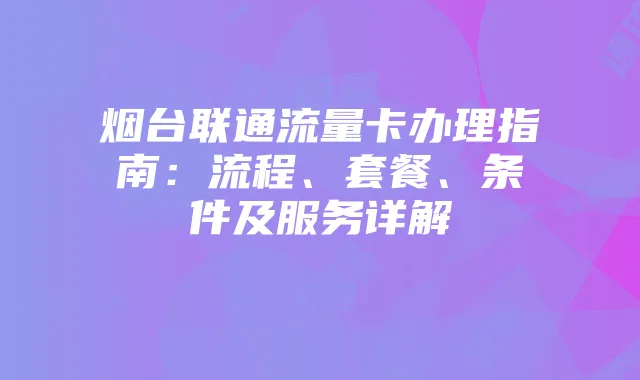 烟台联通流量卡办理指南：流程、套餐、条件及服务详解