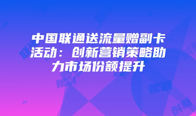 中国联通送流量赠副卡活动：创新营销策略助力市场份额提升