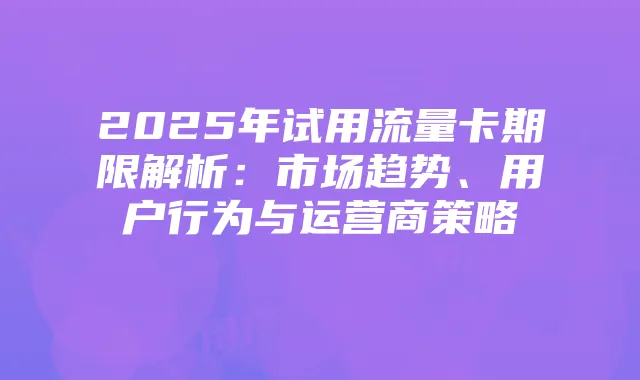 2025年试用流量卡期限解析:市场趋势、用户行为与运营商策略