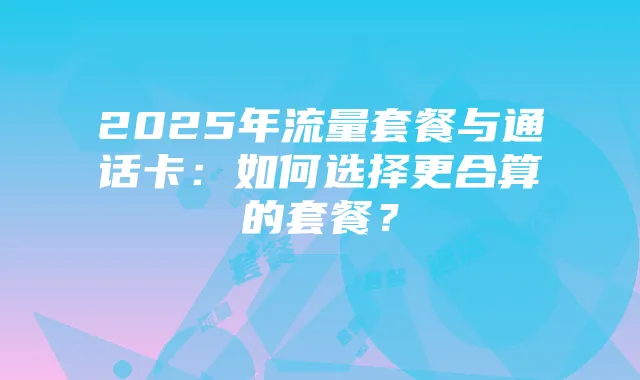 2025年流量套餐与通话卡：如何选择更合算的套餐？