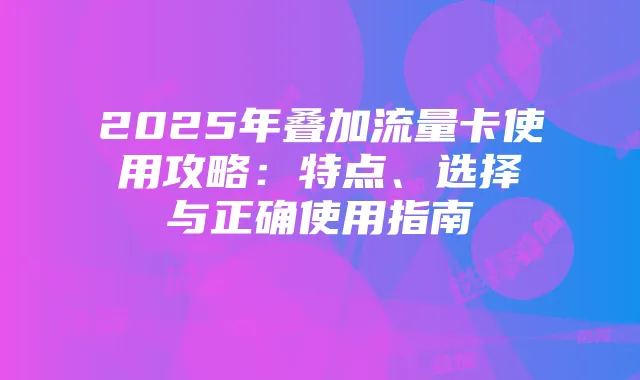 2025年叠加流量卡使用攻略：特点、选择与正确使用指南