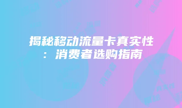 揭秘移动流量卡真实性：消费者选购指南