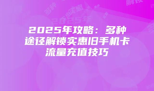 2025年攻略:多种途径解锁实惠旧手机卡流量充值技巧