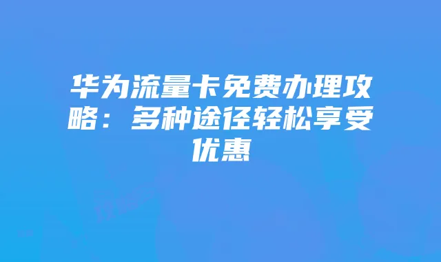 华为流量卡免费办理攻略:多种途径轻松享受优惠
