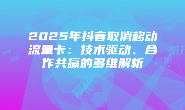 2025年抖音取消移动流量卡:技术驱动、合作共赢的多维解析