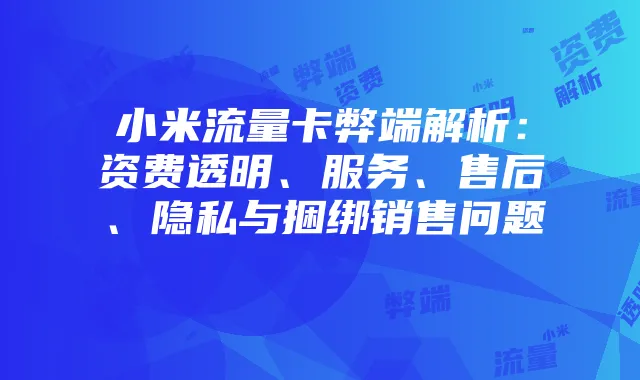 小米流量卡弊端解析:资费透明、服务、售后、隐私与捆绑销售问题