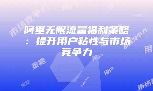 阿里无限流量福利策略：提升用户粘性与市场竞争力