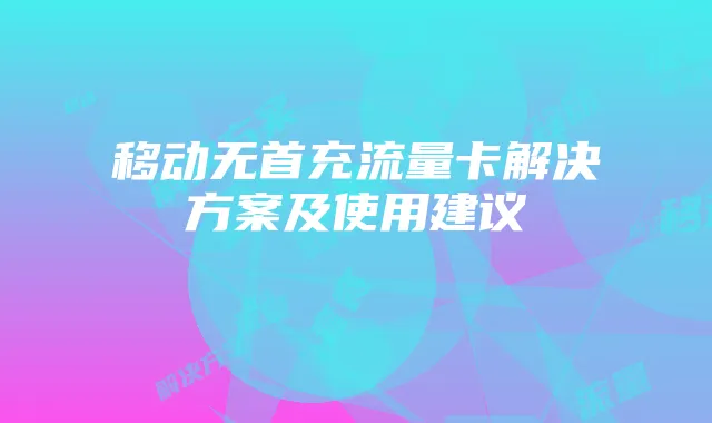 移动无首充流量卡解决方案及使用建议