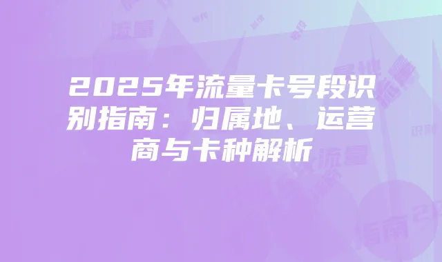 2025年流量卡号段识别指南:归属地、运营商与卡种解析