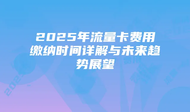2025年流量卡费用缴纳时间详解与未来趋势展望