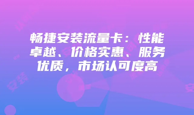 畅捷安装流量卡:性能卓越、价格实惠、服务优质,市场认可度高