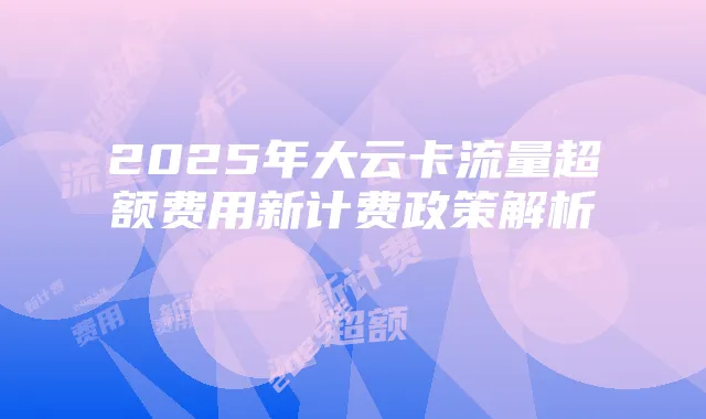 2025年大云卡流量超额费用新计费政策解析