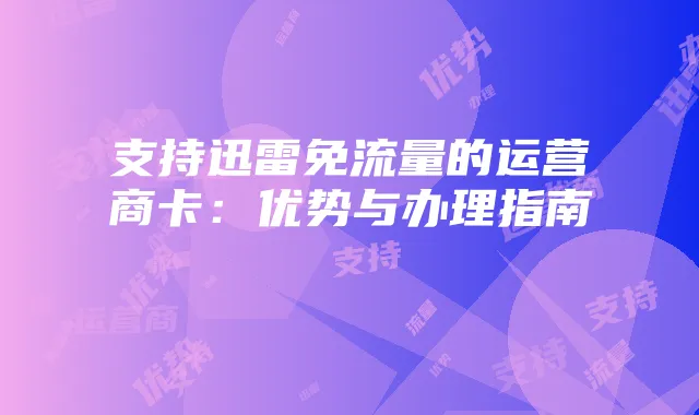 支持迅雷免流量的运营商卡:优势与办理指南