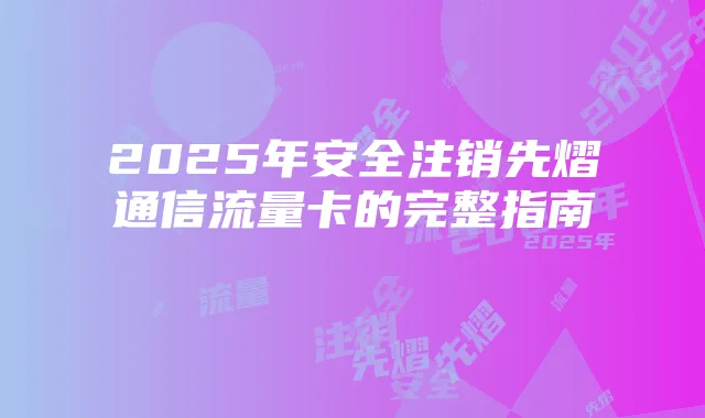 2025年安全注销先熠通信流量卡的完整指南